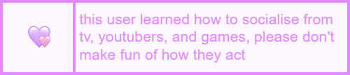 a userbox that says "this user learned how to socialize from tv, youtubers, and games, please don't make fun of how they act".